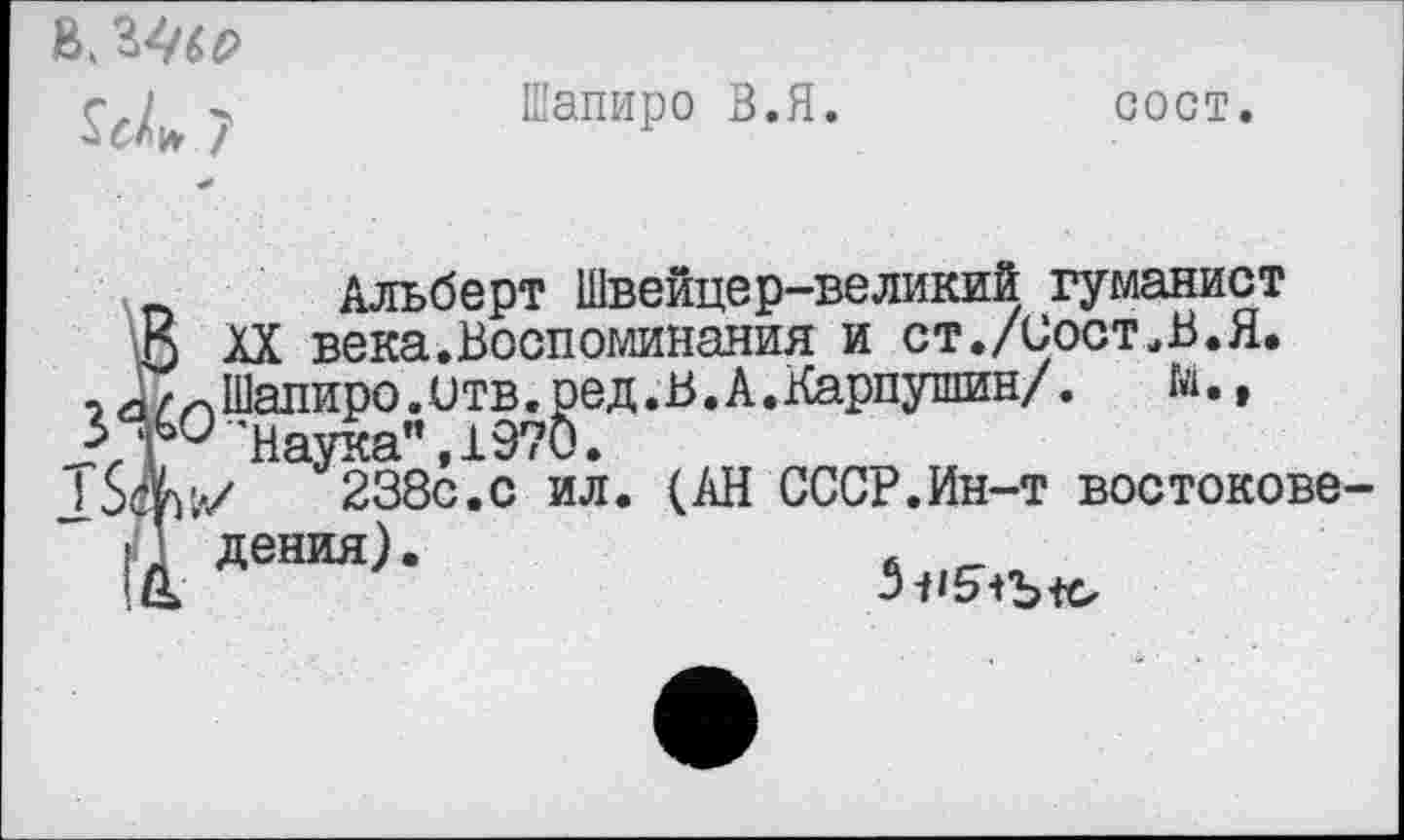 ﻿7
Шапиро В.Я.	сост.
п Альберт Швейцер-великий гуманист
О хх века.Воспоминания и ст./Сост„В.Я.
и/Шапиро, отв. ре д. В. А. Карпушин/.
'наука", 1970.
238с.с ил. (АН СССР.Ин-т востокове-
" 1 ДеНМ)-